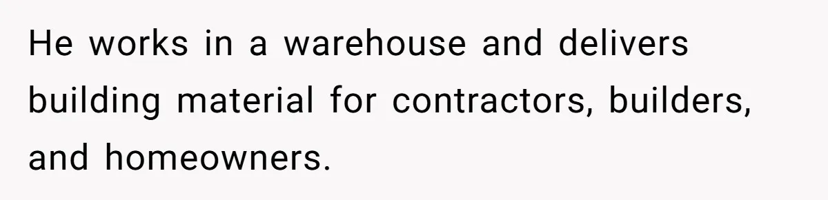 He works in a warehouse and delivers building material for contractors, builders, and homeowners.