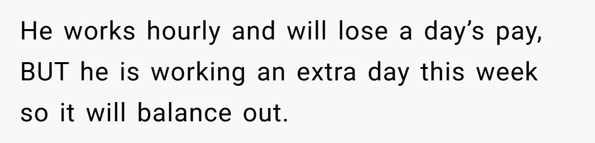 He works hourly and will lose a day’s pay, BUT he is working an extra day this week so it will balance out.