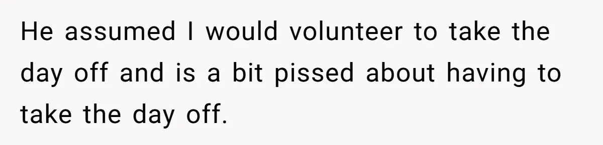 He assumed I would volunteer to take the day off and is a bit pissed about having to take the day off.