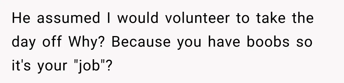 He assumed I would volunteer to take the day off Why? Because you have boobs so it's your "job"?