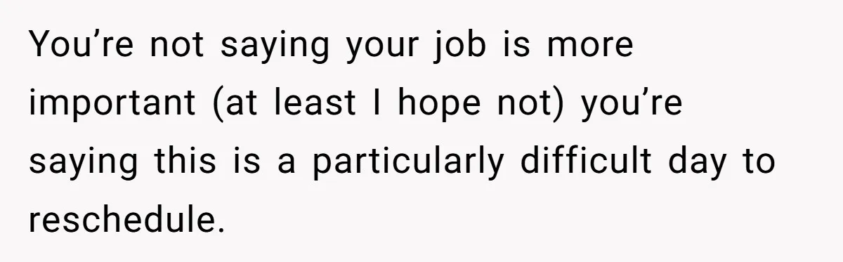You’re not saying your job is more important (at least I hope not) you’re saying this is a particularly difficult day to reschedule.