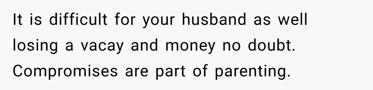 It is difficult for your husband as well losing a vacay and money no doubt. Compromises are part of parenting.