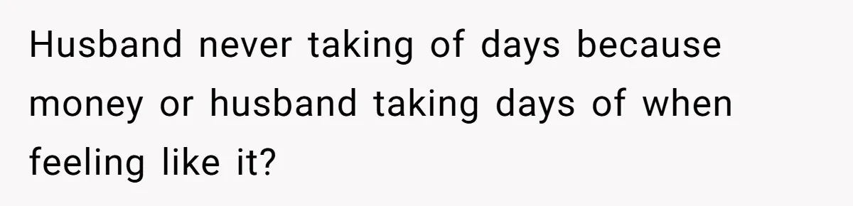 Husband never taking of days because money or husband taking days of when feeling like it?
