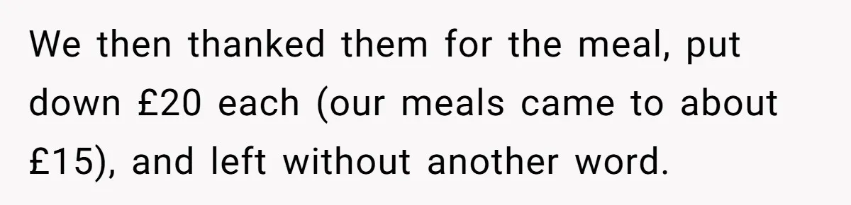 We then thanked them for the meal, put down £20 each (our meals came to about £15), and left without another word.