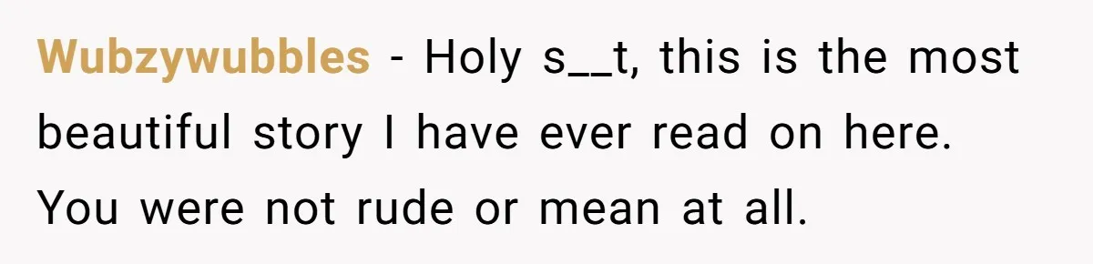 Wubzywubbles − Holy s__t, this is the most beautiful story I have ever read on here. You were not rude or mean at all.
