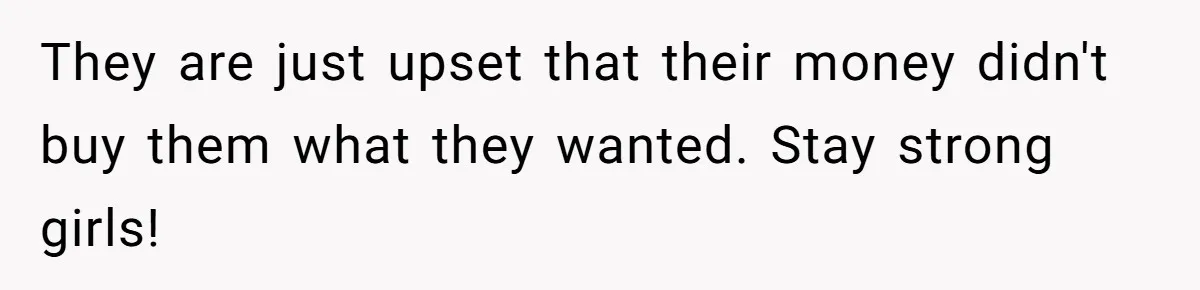 They are just upset that their money didn't buy them what they wanted. Stay strong girls!