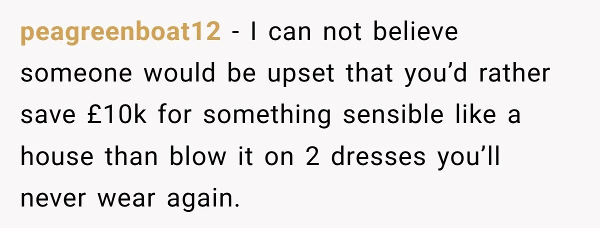 peagreenboat12 − I can not believe someone would be upset that you’d rather save £10k for something sensible like a house than blow it on 2 dresses you’ll never wear...