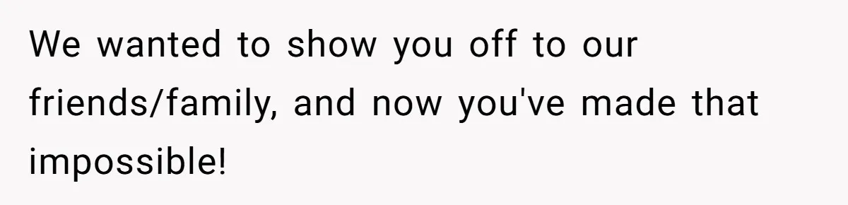 We wanted to show you off to our friends/family, and now you've made that impossible!