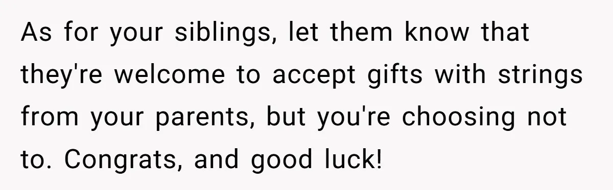 As for your siblings, let them know that they're welcome to accept gifts with strings from your parents, but you're choosing not to. Congrats, and good luck!