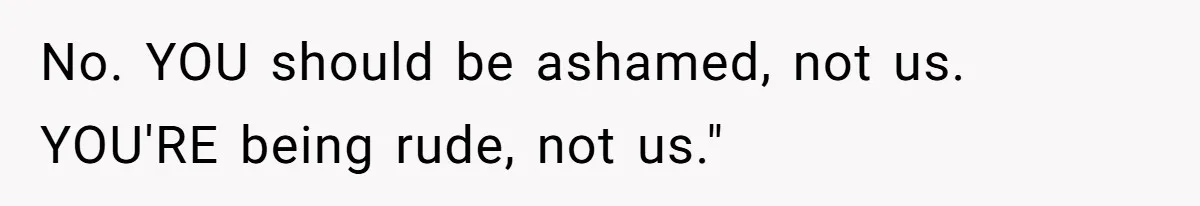 No. YOU should be ashamed, not us. YOU'RE being rude, not us."