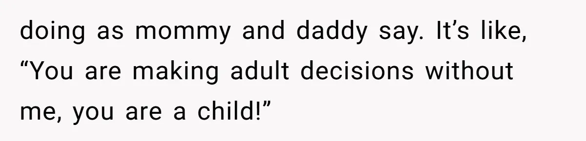 doing as mommy and daddy say. It’s like, “You are making adult decisions without me, you are a child!”