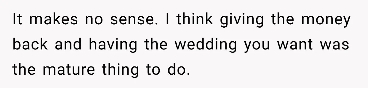 It makes no sense. I think giving the money back and having the wedding you want was the mature thing to do.