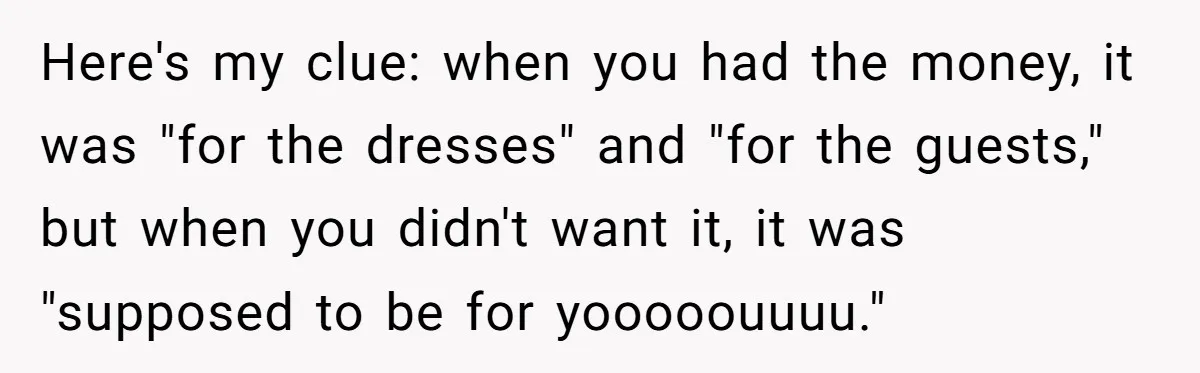 Here's my clue: when you had the money, it was "for the dresses" and "for the guests," but when you didn't want it, it was "supposed to be for yooooouuuu."