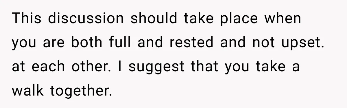This discussion should take place when you are both full and rested and not upset. at each other. I suggest that you take a walk together.