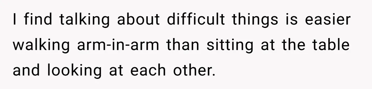 I find talking about difficult things is easier walking arm-in-arm than sitting at the table and looking at each other.