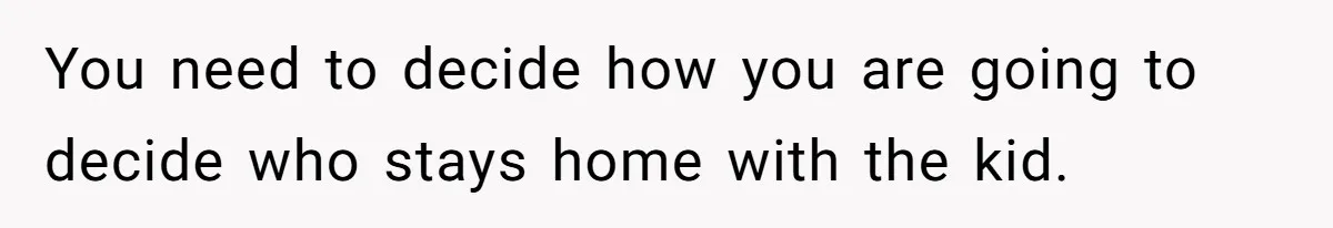 You need to decide how you are going to decide who stays home with the kid.