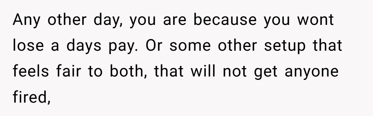 Any other day, you are because you wont lose a days pay. Or some other setup that feels fair to both, that will not get anyone fired,