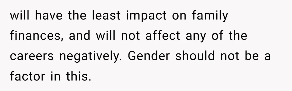 will have the least impact on family finances, and will not affect any of the careers negatively. Gender should not be a factor in this.