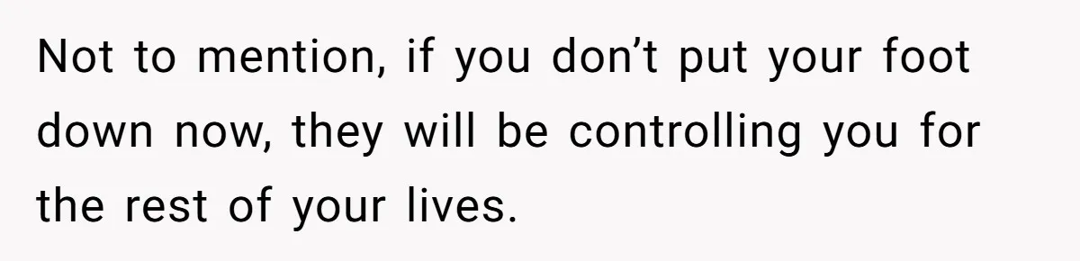 Not to mention, if you don’t put your foot down now, they will be controlling you for the rest of your lives.
