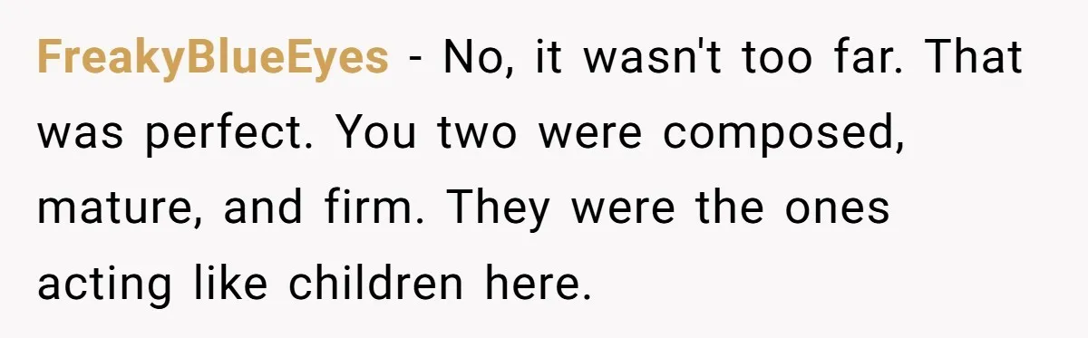 FreakyBlueEyes − No, it wasn't too far. That was perfect. You two were composed, mature, and firm. They were the ones acting like children here.