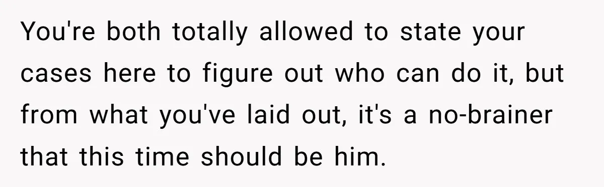 You're both totally allowed to state your cases here to figure out who can do it, but from what you've laid out, it's a no-brainer that this time should be...