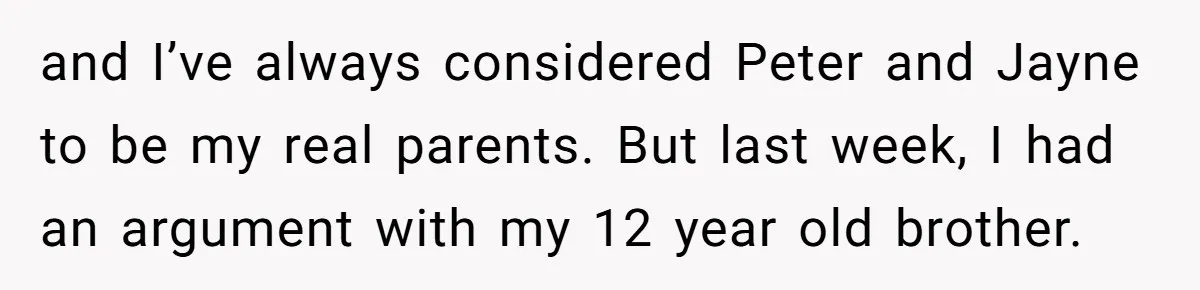 and I’ve always considered Peter and Jayne to be my real parents. But last week, I had an argument with my 12 year old brother.