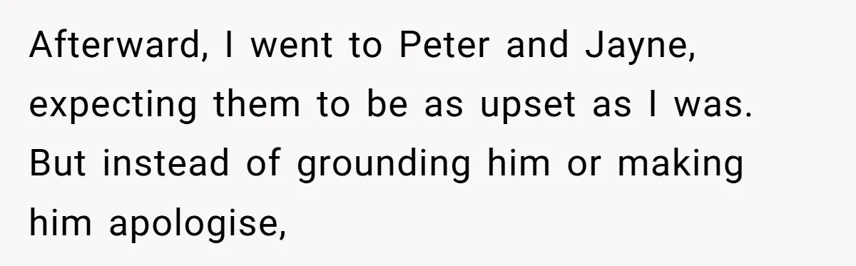 Afterward, I went to Peter and Jayne, expecting them to be as upset as I was. But instead of grounding him or making him apologise,