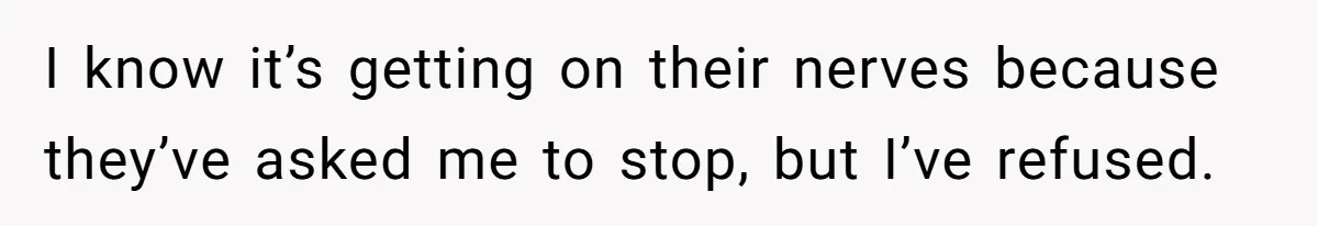 I know it’s getting on their nerves because they’ve asked me to stop, but I’ve refused.