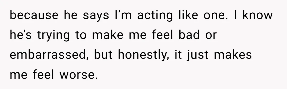 because he says I’m acting like one. I know he’s trying to make me feel bad or embarrassed, but honestly, it just makes me feel worse.