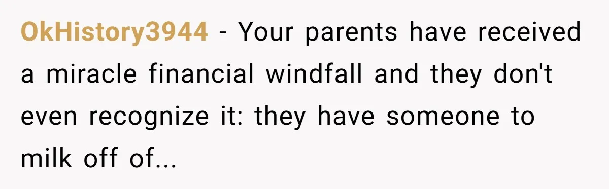OkHistory3944 − Your parents have received a miracle financial windfall and they don't even recognize it: they have someone to milk off of...