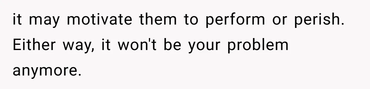 it may motivate them to perform or perish. Either way, it won't be your problem anymore.