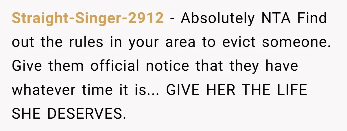 Straight-Singer-2912 − Absolutely NTA Find out the rules in your area to evict someone. Give them official notice that they have whatever time it is... GIVE HER THE LIFE SHE...