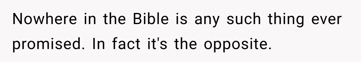 Nowhere in the Bible is any such thing ever promised. In fact it's the opposite.