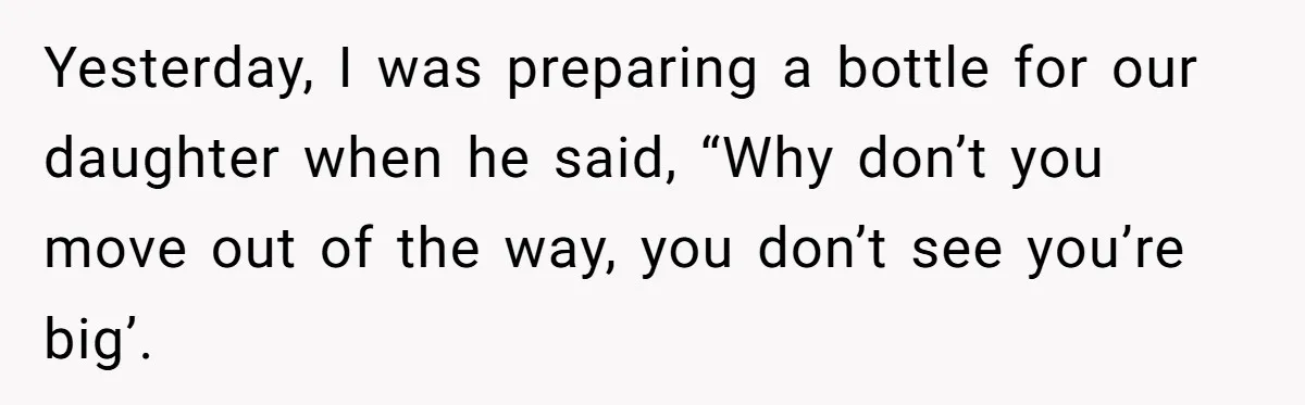 Yesterday, I was preparing a bottle for our daughter when he said, “Why don’t you move out of the way, you don’t see you’re big’.