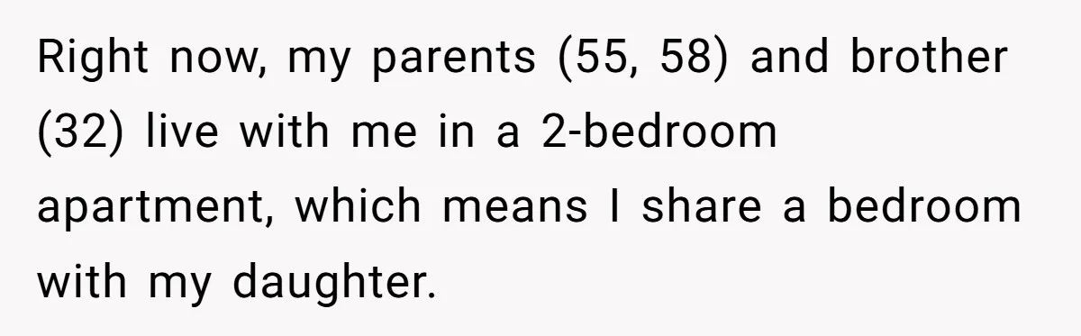 Right now, my parents (55, 58) and brother (32) live with me in a 2-bedroom apartment, which means I share a bedroom with my daughter.