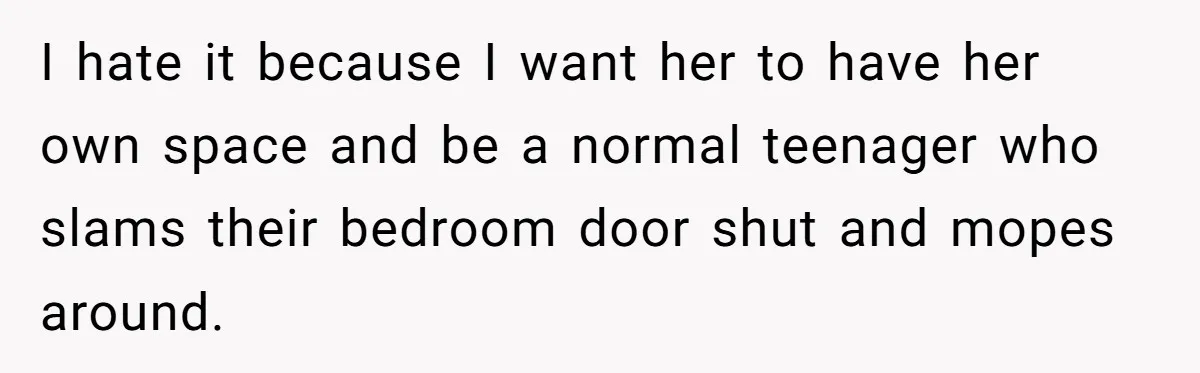 I hate it because I want her to have her own space and be a normal teenager who slams their bedroom door shut and mopes around.