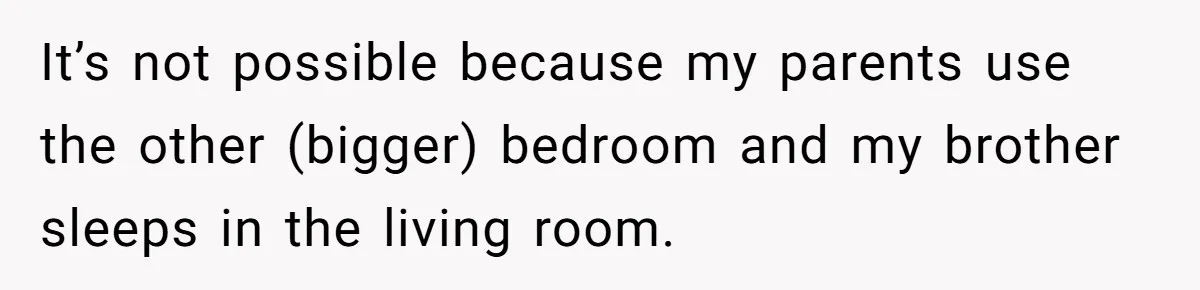 It’s not possible because my parents use the other (bigger) bedroom and my brother sleeps in the living room.