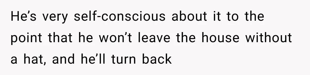 He’s very self-conscious about it to the point that he won’t leave the house without a hat, and he’ll turn back