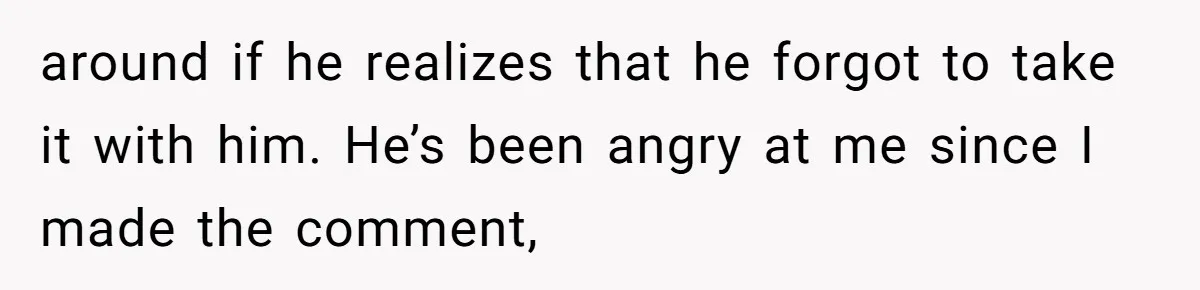 around if he realizes that he forgot to take it with him. He’s been angry at me since I made the comment,