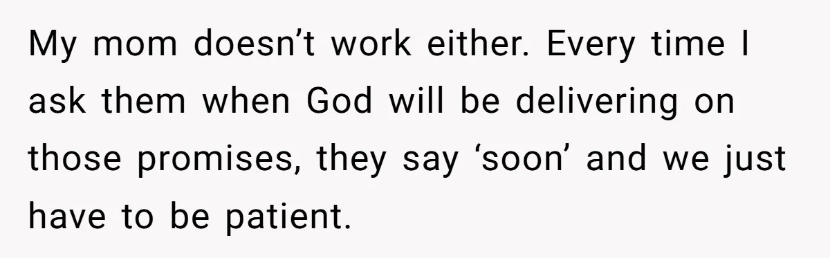My mom doesn’t work either. Every time I ask them when God will be delivering on those promises, they say ‘soon’ and we just have to be patient.