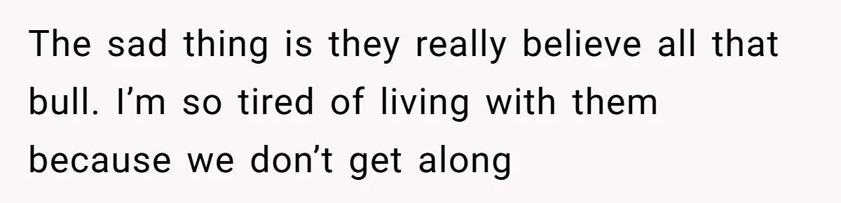The sad thing is they really believe all that bull. I’m so tired of living with them because we don’t get along
