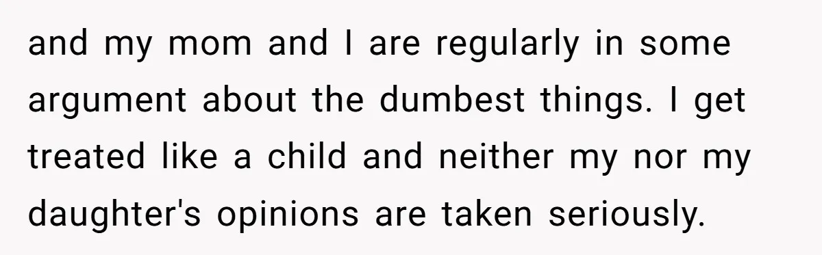 and my mom and I are regularly in some argument about the dumbest things. I get treated like a child and neither my nor my daughter's opinions are taken seriously.