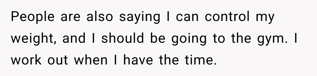 People are also saying I can control my weight, and I should be going to the gym. I work out when I have the time.