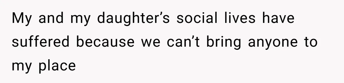 My and my daughter’s social lives have suffered because we can’t bring anyone to my place