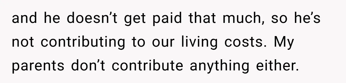 and he doesn’t get paid that much, so he’s not contributing to our living costs. My parents don’t contribute anything either.