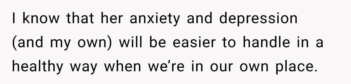 I know that her anxiety and depression (and my own) will be easier to handle in a healthy way when we’re in our own place.