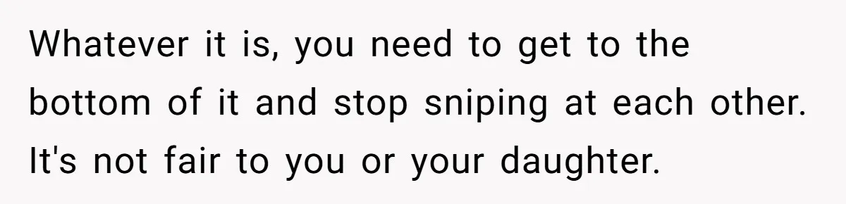 Whatever it is, you need to get to the bottom of it and stop sniping at each other. It's not fair to you or your daughter.