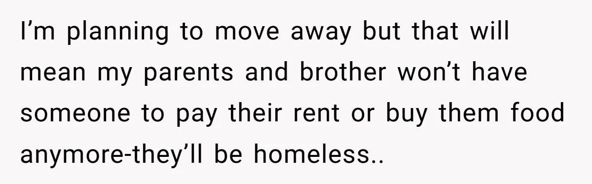 I’m planning to move away but that will mean my parents and brother won’t have someone to pay their rent or buy them food anymore-they’ll be homeless..