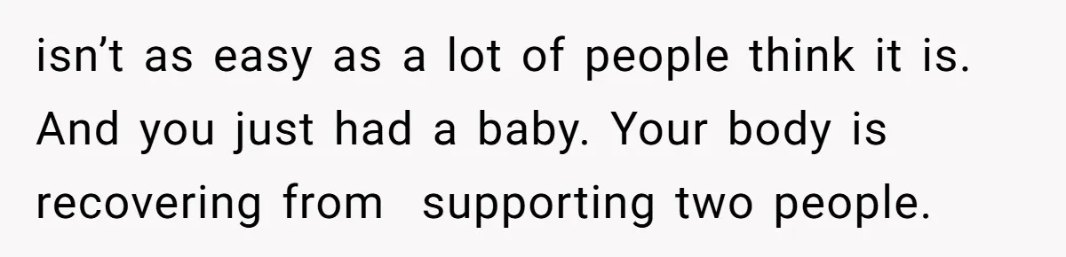 isn’t as easy as a lot of people think it is. And you just had a baby. Your body is recovering from  supporting two people.