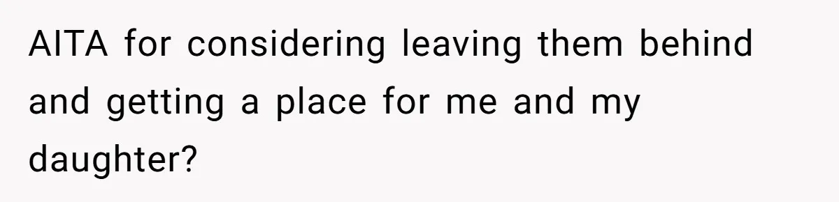 AITA for considering leaving them behind and getting a place for me and my daughter?
